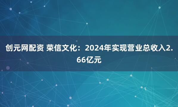 创元网配资 荣信文化：2024年实现营业总收入2.66亿元