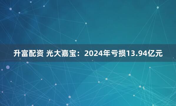 升富配资 光大嘉宝：2024年亏损13.94亿元