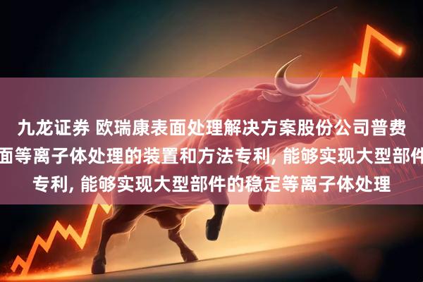 九龙证券 欧瑞康表面处理解决方案股份公司普费菲孔申请用于金属表面等离子体处理的装置和方法专利, 能够实现大型部件的稳定等离子体处理