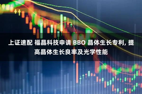 上证速配 福晶科技申请 BBO 晶体生长专利, 提高晶体生长良率及光学性能