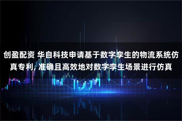创盈配资 华自科技申请基于数字孪生的物流系统仿真专利, 准确且高效地对数字孪生场景进行仿真