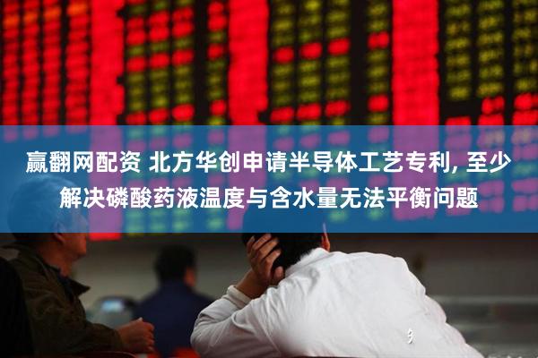 赢翻网配资 北方华创申请半导体工艺专利, 至少解决磷酸药液温度与含水量无法平衡问题