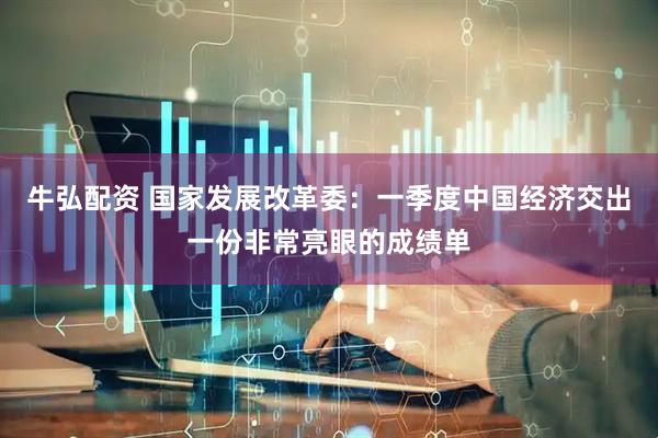 牛弘配资 国家发展改革委：一季度中国经济交出一份非常亮眼的成绩单