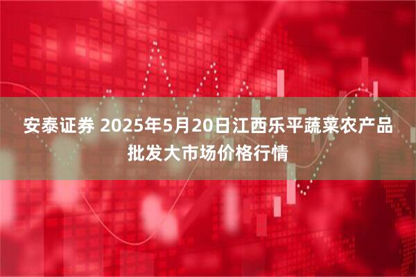 安泰证券 2025年5月20日江西乐平蔬菜农产品批发大市场价格行情
