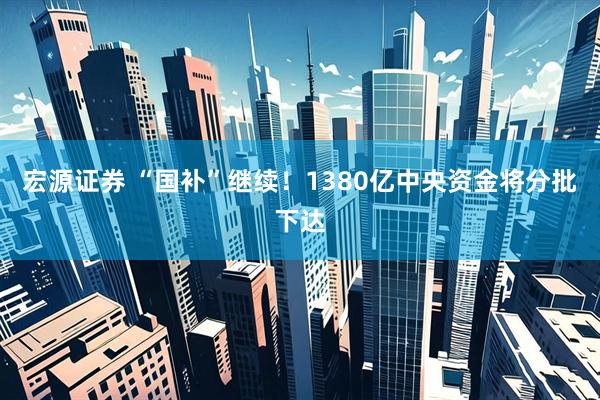 宏源证券 “国补”继续！1380亿中央资金将分批下达