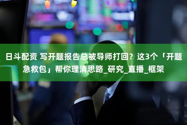 日斗配资 写开题报告总被导师打回？这3个「开题急救包」帮你理清思路_研究_直播_框架