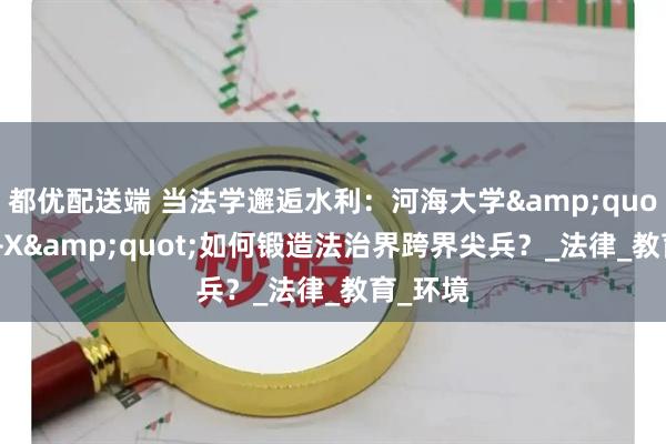 都优配送端 当法学邂逅水利：河海大学&quot;法学+X&quot;如何锻造法治界跨界尖兵？_法律_教育_环境