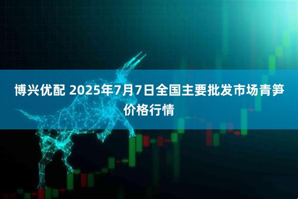 博兴优配 2025年7月7日全国主要批发市场青笋价格行情