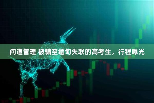 问道管理 被骗至缅甸失联的高考生，行程曝光