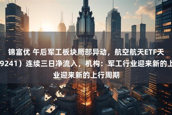 锦富优 午后军工板块局部异动，航空航天ETF天弘（159241）连续三日净流入，机构：军工行业迎来新的上行周期