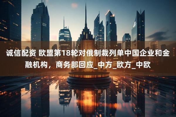 诚信配资 欧盟第18轮对俄制裁列单中国企业和金融机构，商务部回应_中方_欧方_中欧