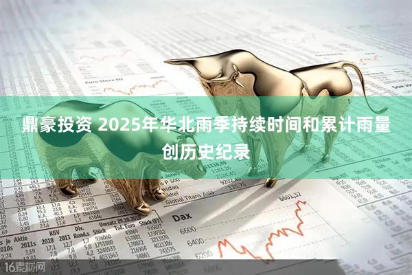 鼎豪投资 2025年华北雨季持续时间和累计雨量创历史纪录