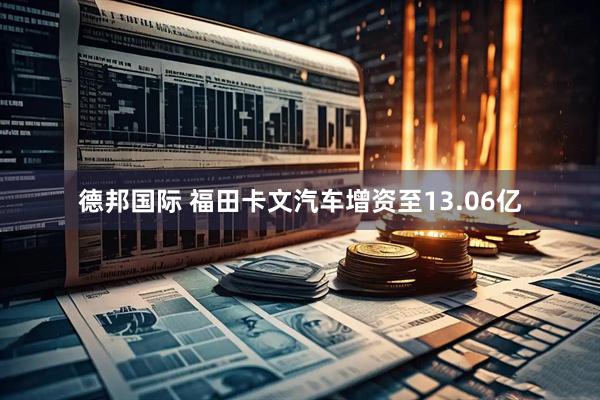 德邦国际 福田卡文汽车增资至13.06亿