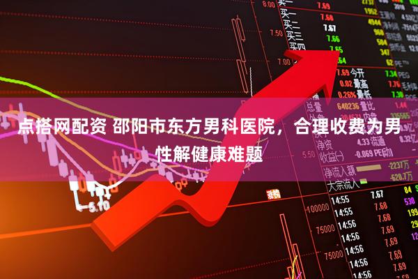 点搭网配资 邵阳市东方男科医院，合理收费为男性解健康难题