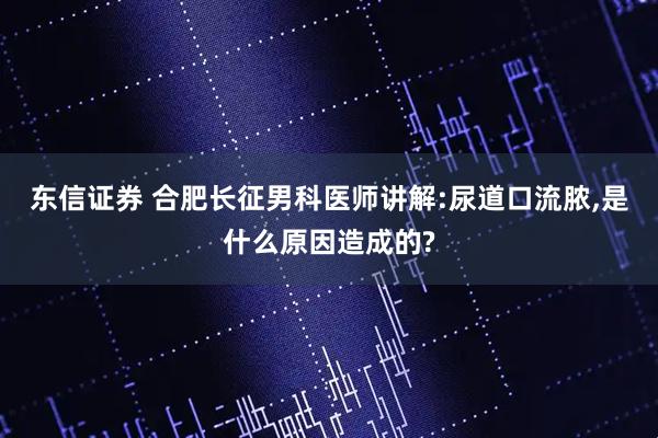 东信证券 合肥长征男科医师讲解:尿道口流脓,是什么原因造成的?