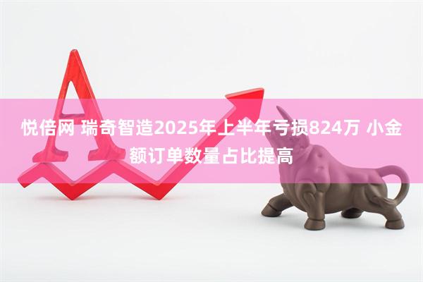 悦倍网 瑞奇智造2025年上半年亏损824万 小金额订单数量占比提高