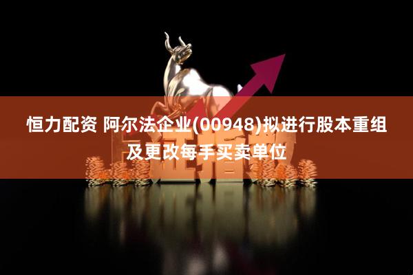 恒力配资 阿尔法企业(00948)拟进行股本重组及更改每手买卖单位