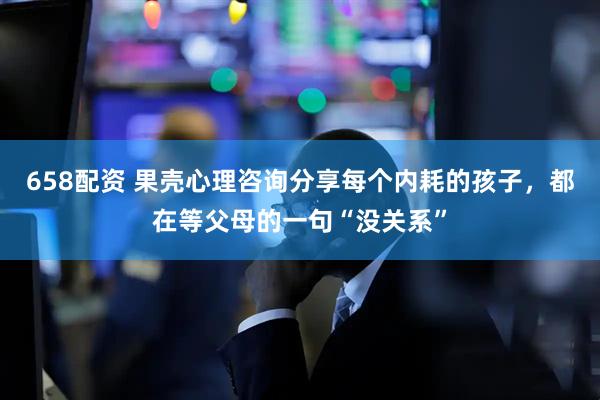 658配资 果壳心理咨询分享每个内耗的孩子，都在等父母的一句“没关系”