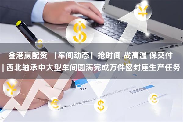 金港赢配资 【车间动态】抢时间 战高温 保交付 | 西北轴承中大型车间圆满完成万件密封座生产任务