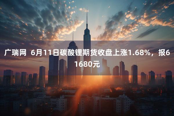 广瑞网  6月11日碳酸锂期货收盘上涨1.68%，报61680元