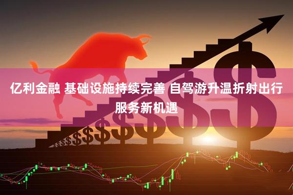 亿利金融 基础设施持续完善 自驾游升温折射出行服务新机遇