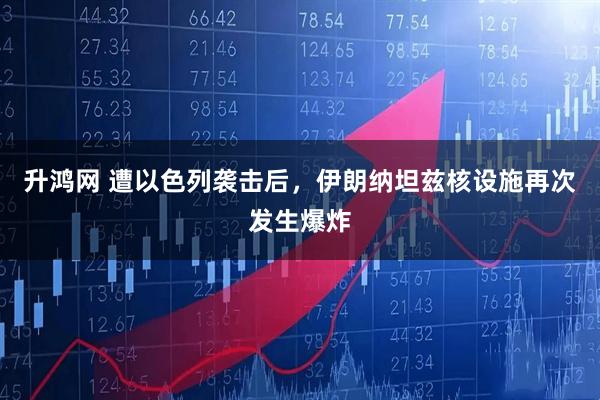 升鸿网 遭以色列袭击后，伊朗纳坦兹核设施再次发生爆炸