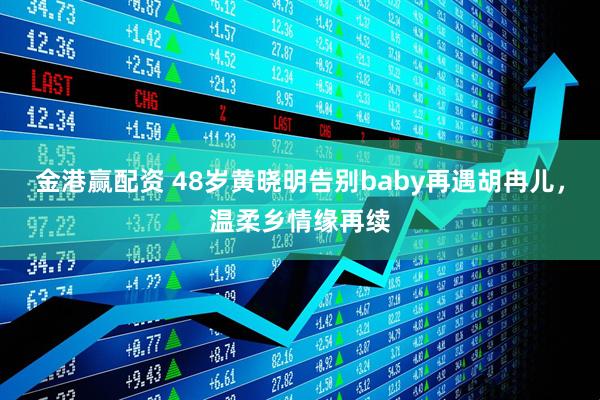 金港赢配资 48岁黄晓明告别baby再遇胡冉儿，温柔乡情缘再续