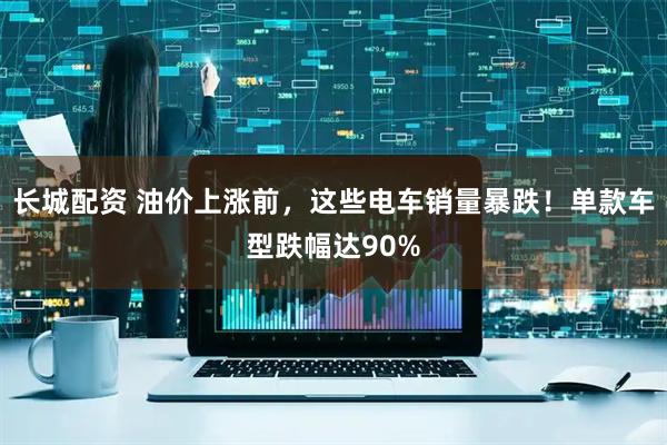 长城配资 油价上涨前，这些电车销量暴跌！单款车型跌幅达90%