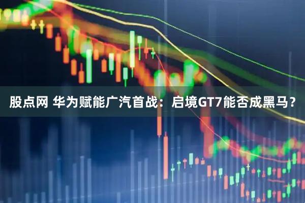 股点网 华为赋能广汽首战：启境GT7能否成黑马？