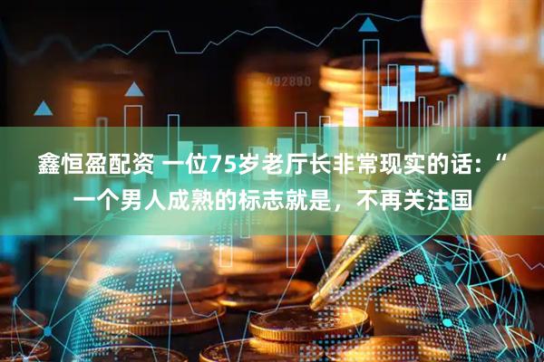 鑫恒盈配资 一位75岁老厅长非常现实的话: “一个男人成熟的标志就是，不再关注国