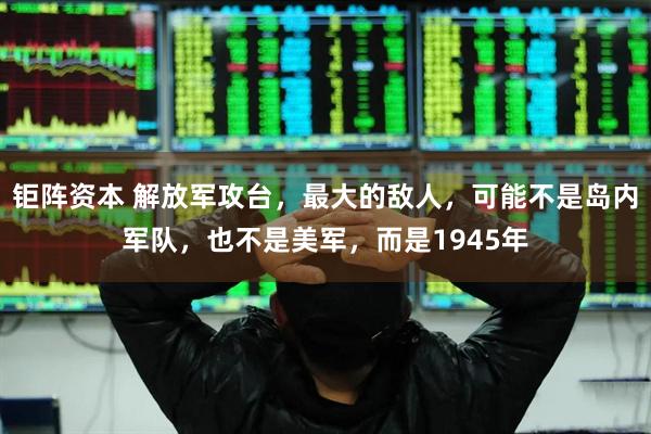 钜阵资本 解放军攻台，最大的敌人，可能不是岛内军队，也不是美军，而是1945年